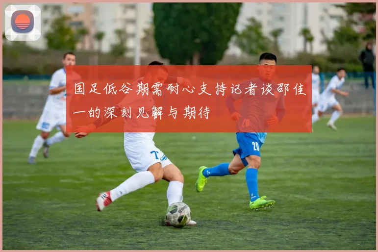 国足低谷期需耐心支持记者谈邵佳一的深刻见解与期待