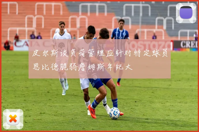 皮尔斯谈负荷管理应针对特定球员恩比德脆弱詹姆斯年纪大