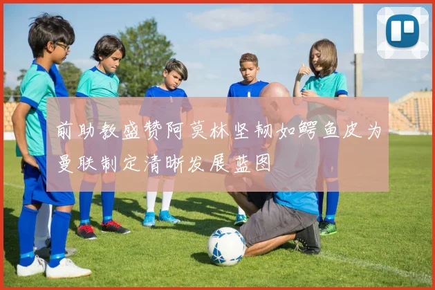 前助教盛赞阿莫林坚韧如鳄鱼皮为曼联制定清晰发展蓝图