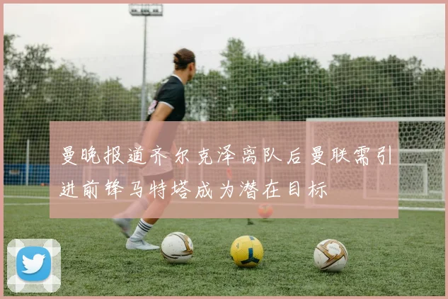 曼晚报道齐尔克泽离队后曼联需引进前锋马特塔成为潜在目标