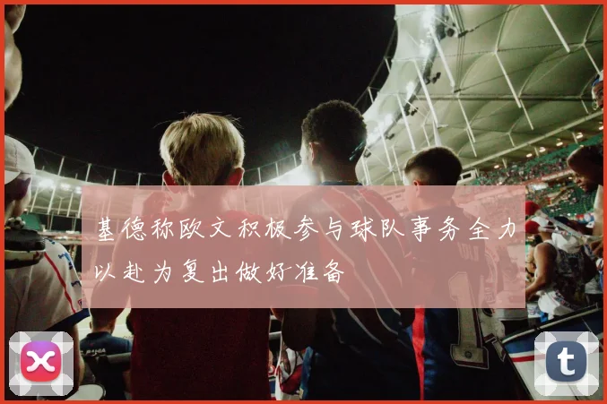 基德称欧文积极参与球队事务全力以赴为复出做好准备