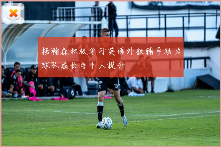 杨瀚森积极学习英语外教辅导助力球队成长与个人提升