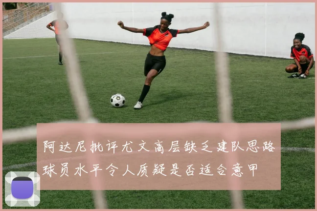 阿达尼批评尤文高层缺乏建队思路球员水平令人质疑是否适合意甲