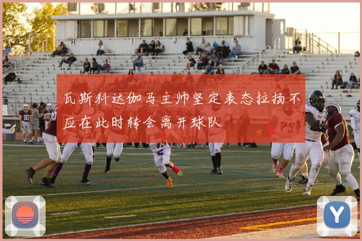 瓦斯科达伽马主帅坚定表态拉扬不应在此时转会离开球队