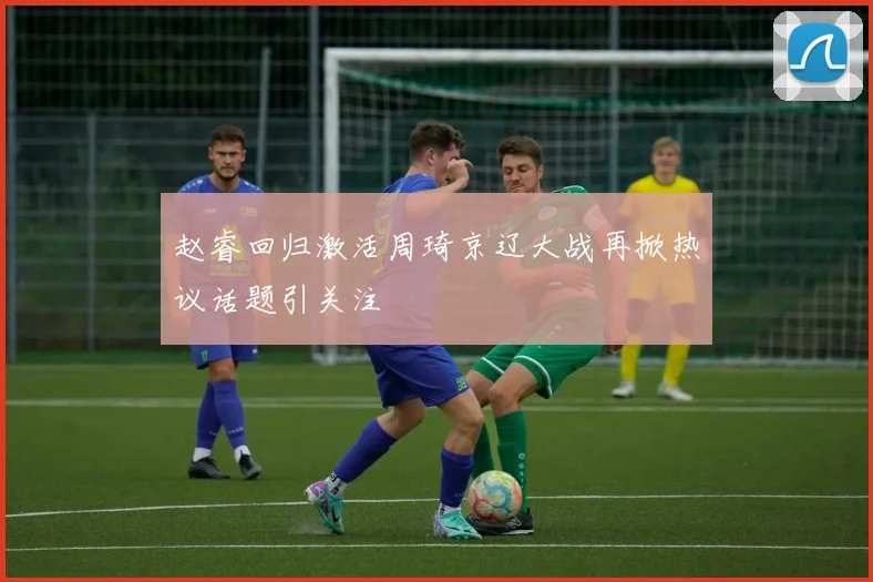 赵睿回归激活周琦京辽大战再掀热议话题引关注