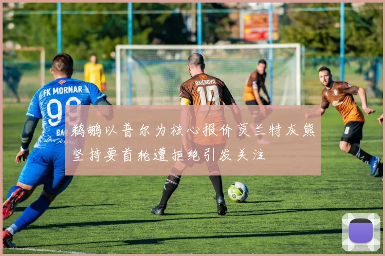 鹈鹕以普尔为核心报价莫兰特灰熊坚持要首轮遭拒绝引发关注