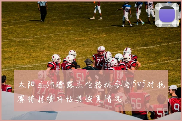 太阳主帅透露杰伦格林参与5v5对抗赛将持续评估其恢复情况