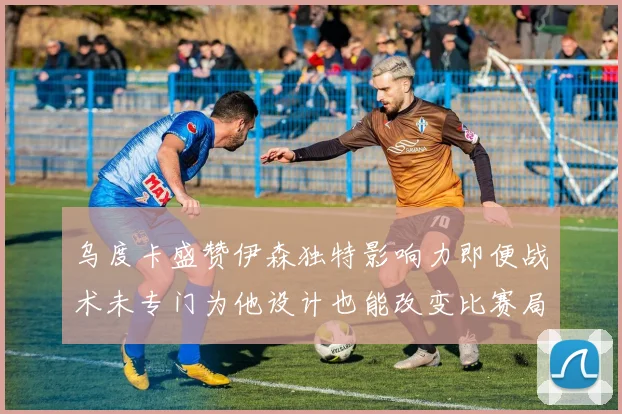乌度卡盛赞伊森独特影响力即便战术未专门为他设计也能改变比赛局势