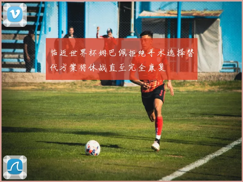 临近世界杯姆巴佩拒绝手术选择替代方案将休战直至完全康复