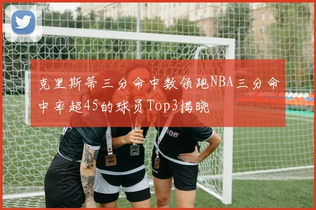 克里斯蒂三分命中数领跑NBA三分命中率超45的球员Top3揭晓