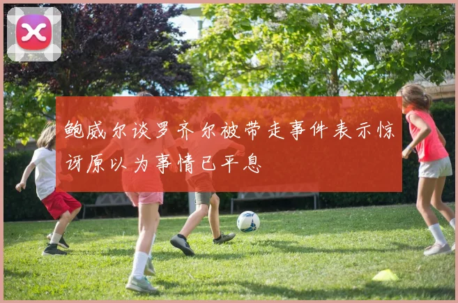鲍威尔谈罗齐尔被带走事件表示惊讶原以为事情已平息