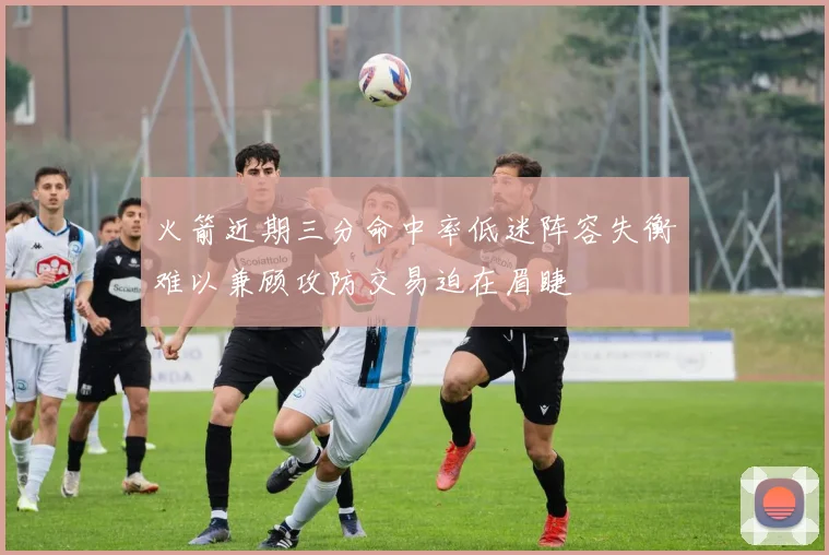 火箭近期三分命中率低迷阵容失衡难以兼顾攻防交易迫在眉睫