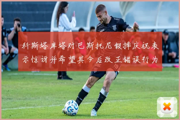 科斯塔库塔对巴斯托尼假摔庆祝表示惊讶并希望其今后改正错误行为