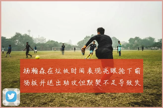 杨瀚森在垃圾时间表现亮眼抢下前场板并送出助攻但默契不足导致失误