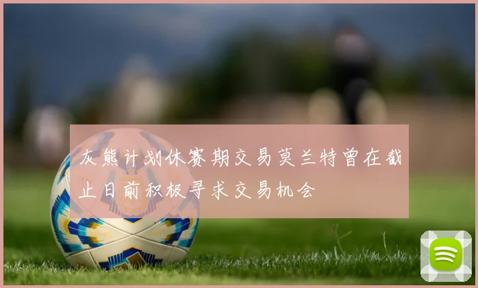 灰熊计划休赛期交易莫兰特曾在截止日前积极寻求交易机会