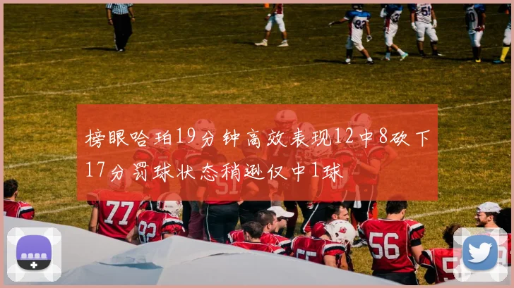 榜眼哈珀19分钟高效表现12中8砍下17分罚球状态稍逊仅中1球