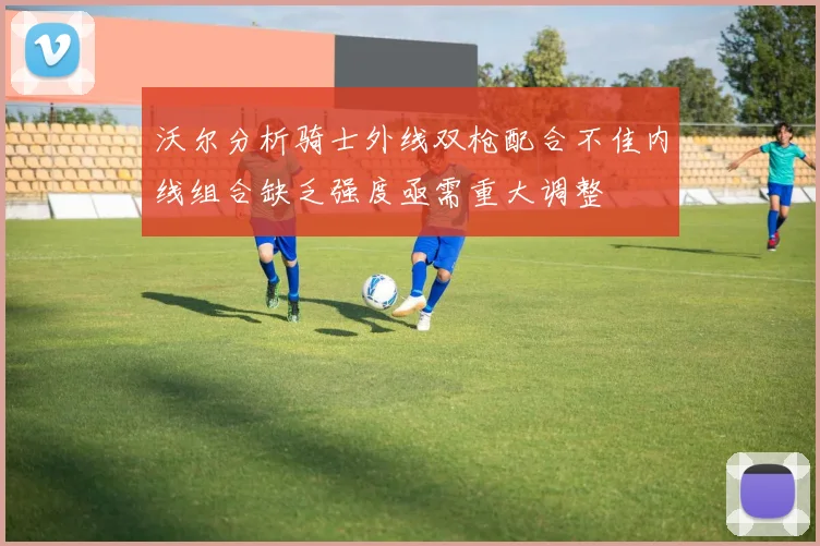 沃尔分析骑士外线双枪配合不佳内线组合缺乏强度亟需重大调整