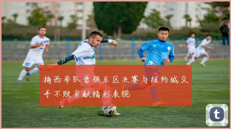 梅西率队晋级东区决赛与纽约城交手不败贡献精彩表现