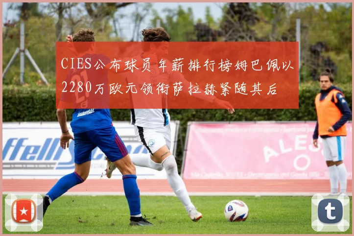CIES公布球员年薪排行榜姆巴佩以2280万欧元领衔萨拉赫紧随其后
