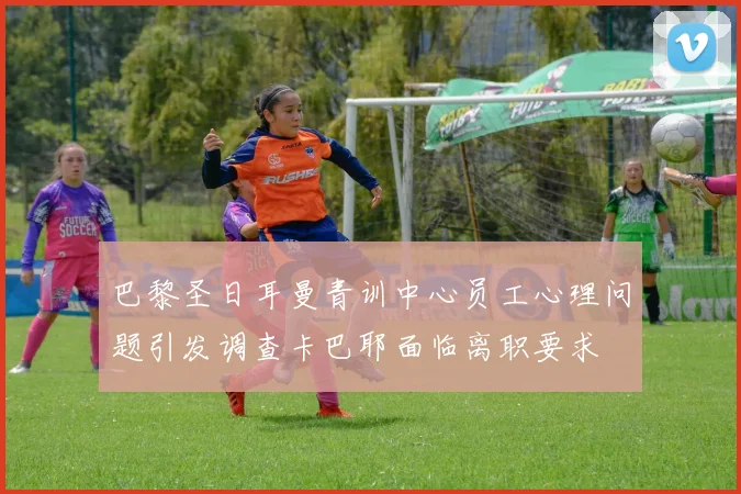 巴黎圣日耳曼青训中心员工心理问题引发调查卡巴耶面临离职要求