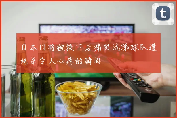 日本门将被换下后痛哭流涕球队遭绝杀令人心疼的瞬间