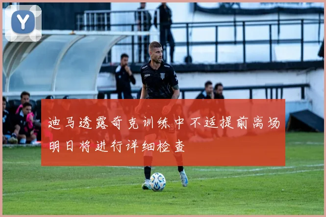 迪马透露奇克训练中不适提前离场明日将进行详细检查